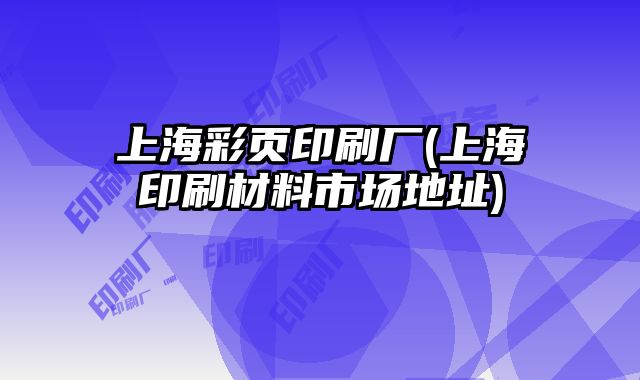 上海彩頁印刷廠(上海印刷材料市場地址)