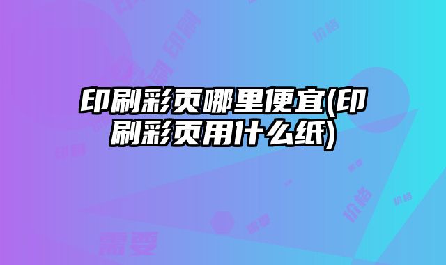 印刷彩頁哪里便宜(印刷彩頁用什么紙)