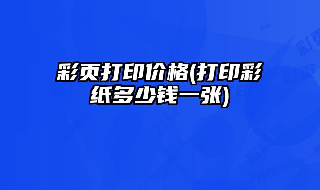 彩頁(yè)打印價(jià)格(打印彩紙多少錢一張)