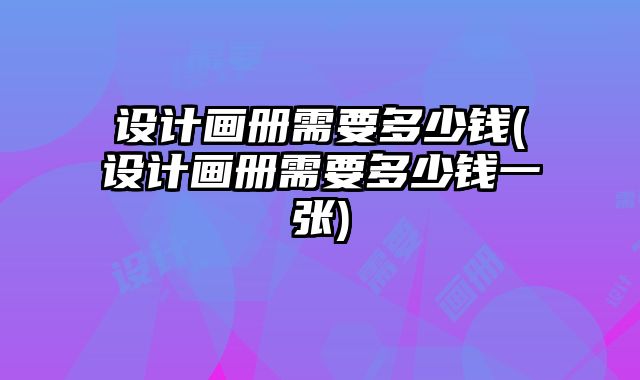 設(shè)計(jì)畫冊(cè)需要多少錢(設(shè)計(jì)畫冊(cè)需要多少錢一張)