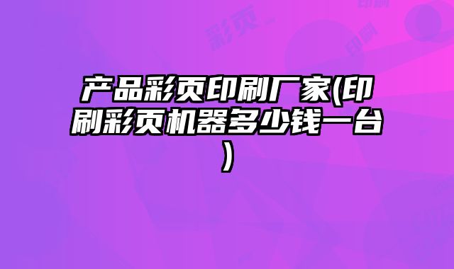 產(chǎn)品彩頁印刷廠家(印刷彩頁機(jī)器多少錢一臺(tái))