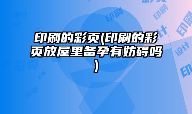 印刷的彩頁(yè)(印刷的彩頁(yè)放屋里備孕有妨礙嗎)