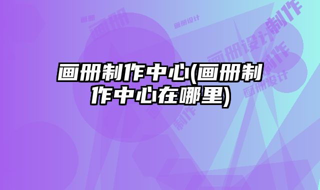 畫冊(cè)制作中心(畫冊(cè)制作中心在哪里)