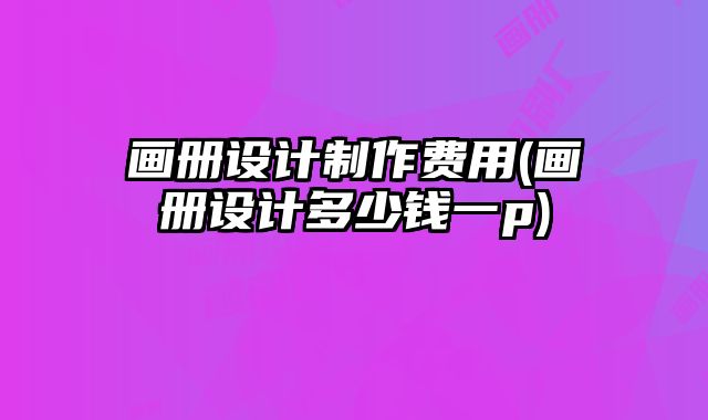 畫冊設(shè)計制作費用(畫冊設(shè)計多少錢一p)