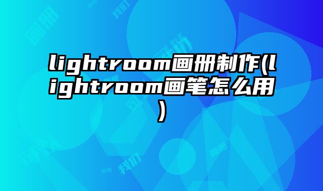 lightroom畫(huà)冊(cè)制作(lightroom畫(huà)筆怎么用)