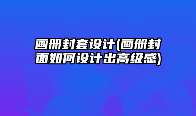 畫(huà)冊(cè)封套設(shè)計(jì)(畫(huà)冊(cè)封面如何設(shè)計(jì)出高級(jí)感)