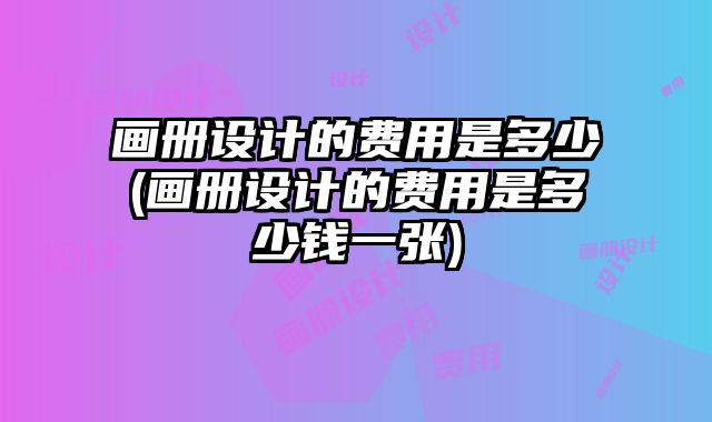 畫冊設計的費用是多少(畫冊設計的費用是多少錢一張)