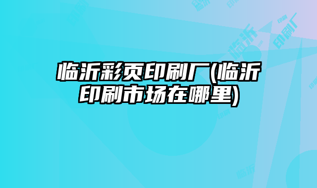 臨沂彩頁印刷廠(臨沂印刷市場在哪里)